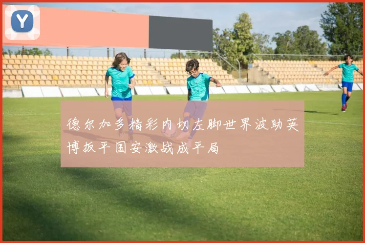 德尔加多精彩内切左脚世界波助英博扳平国安激战成平局