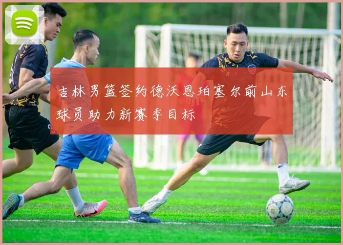 吉林男篮签约德沃恩珀塞尔前山东球员助力新赛季目标