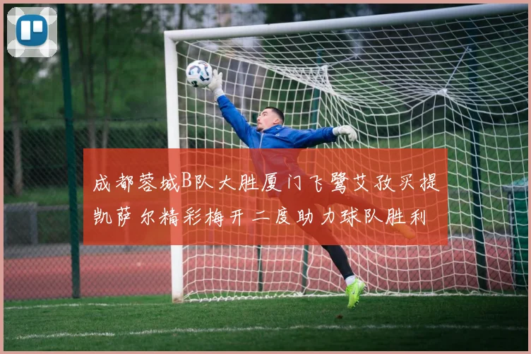 成都蓉城B队大胜厦门飞鹭艾孜买提凯萨尔精彩梅开二度助力球队胜利