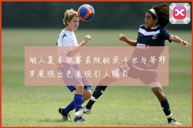 湖人夏季联赛虽败犹荣卡尔与蒂耶罗展现出色表现引人瞩目
